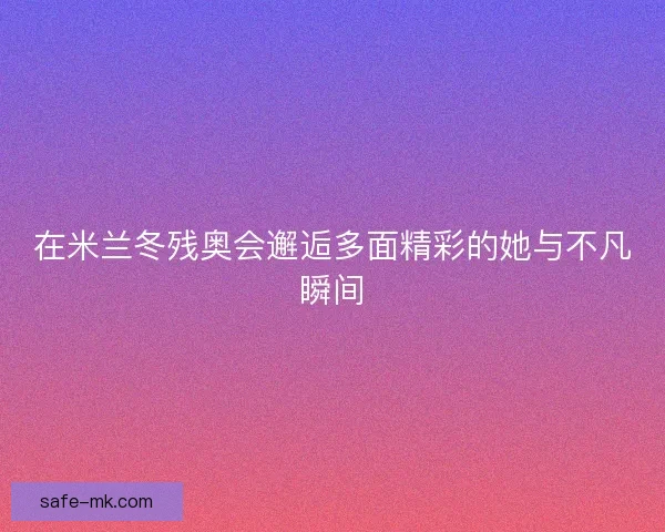 在米兰冬残奥会邂逅多面精彩的她与不凡瞬间