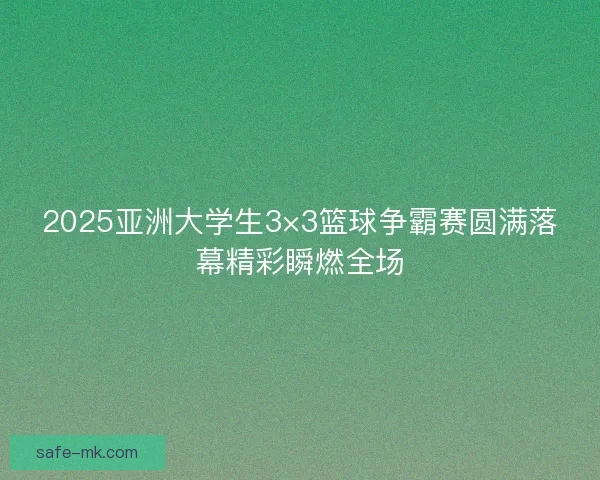2025亚洲大学生3×3篮球争霸赛圆满落幕精彩瞬燃全场